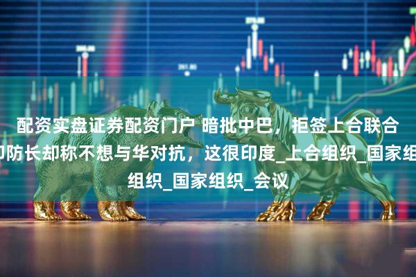 配资实盘证券配资门户 暗批中巴，拒签上合联合声明，印防长却称不想与华对抗，这很印度_上合组织_国家组织_会议