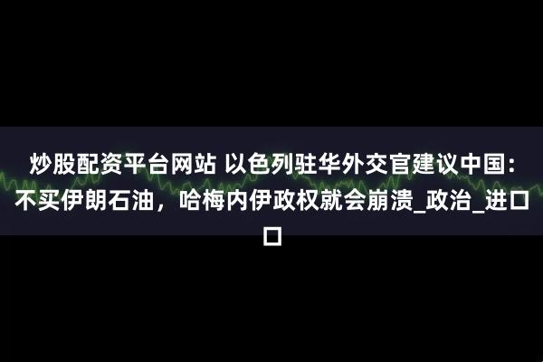 炒股配资平台网站 以色列驻华外交官建议中国：不买伊朗石油，哈梅内伊政权就会崩溃_政治_进口