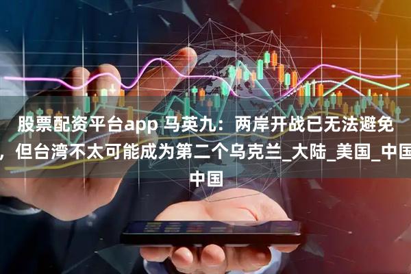 股票配资平台app 马英九：两岸开战已无法避免，但台湾不太可能成为第二个乌克兰_大陆_美国_中国
