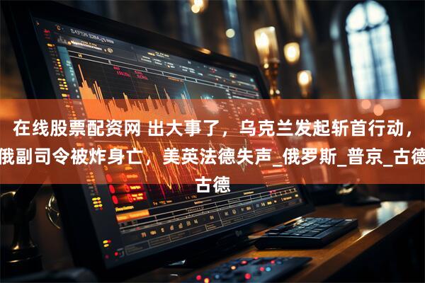 在线股票配资网 出大事了，乌克兰发起斩首行动，俄副司令被炸身亡，美英法德失声_俄罗斯_普京_古德