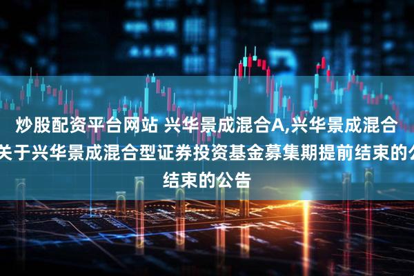 炒股配资平台网站 兴华景成混合A,兴华景成混合C: 关于兴华景成混合型证券投资基金募集期提前结束的公告