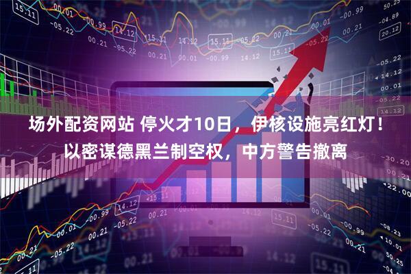 场外配资网站 停火才10日，伊核设施亮红灯！以密谋德黑兰制空权，中方警告撤离