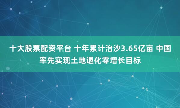 十大股票配资平台 十年累计治沙3.65亿亩 中国率先实现土地退化零增长目标