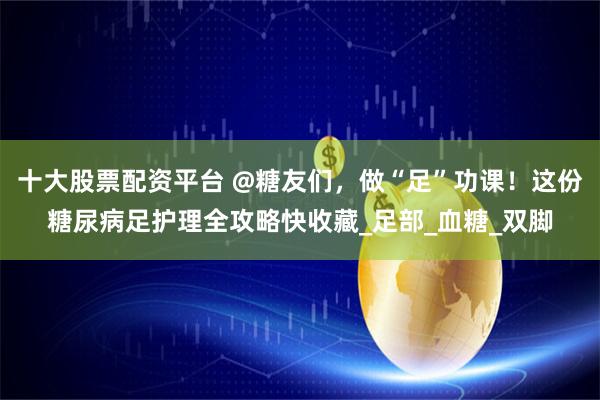 十大股票配资平台 @糖友们，做“足”功课！这份糖尿病足护理全攻略快收藏_足部_血糖_双脚