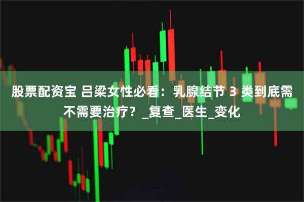 股票配资宝 吕梁女性必看：乳腺结节 3 类到底需不需要治疗？_复查_医生_变化