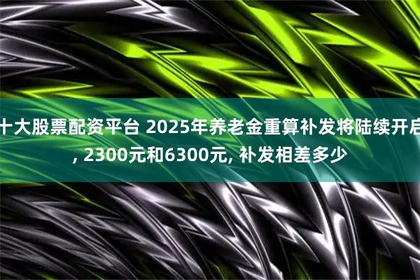 十大股票配资平台 2025年养老金重算补发将陆续开启, 2300元和6300元, 补发相差多少