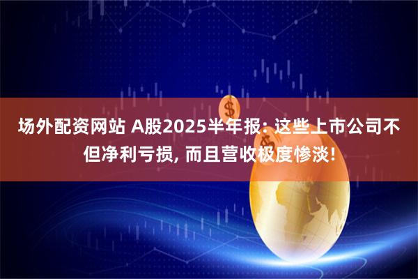 场外配资网站 A股2025半年报: 这些上市公司不但净利亏损, 而且营收极度惨淡!