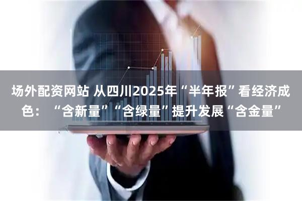 场外配资网站 从四川2025年“半年报”看经济成色： “含新量”“含绿量”提升发展“含金量”