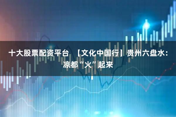 十大股票配资平台  【文化中国行】贵州六盘水：凉都“火”起来