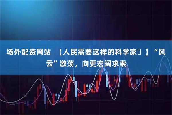 场外配资网站  【人民需要这样的科学家⑱】“风云”激荡，向更宏阔求索