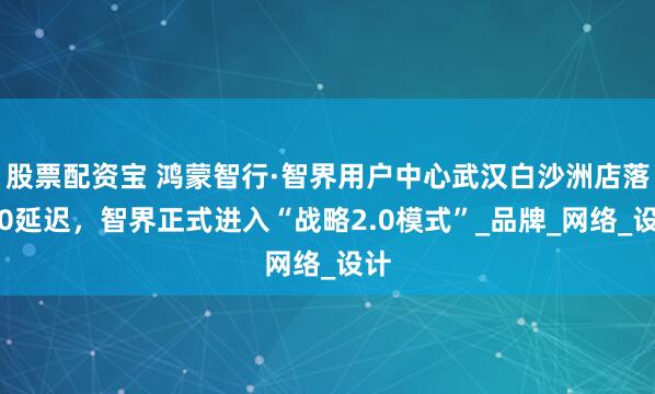 股票配资宝 鸿蒙智行·智界用户中心武汉白沙洲店落地0延迟，智界正式进入“战略2.0模式”_品牌_网络_设计