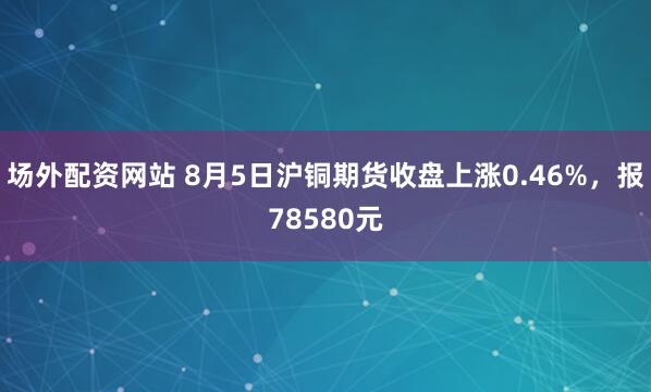 场外配资网站 8月5日沪铜期货收盘上涨0.46%，报78580元
