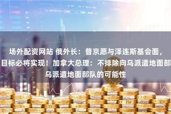 场外配资网站 俄外长：普京愿与泽连斯基会面，俄方设定的目标必将实现！加拿大总理：不排除向乌派遣地面部队的可能性