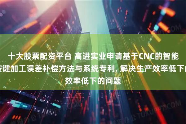 十大股票配资平台 高进实业申请基于CNC的智能手表按键加工误差补偿方法与系统专利, 解决生产效率低下的问题