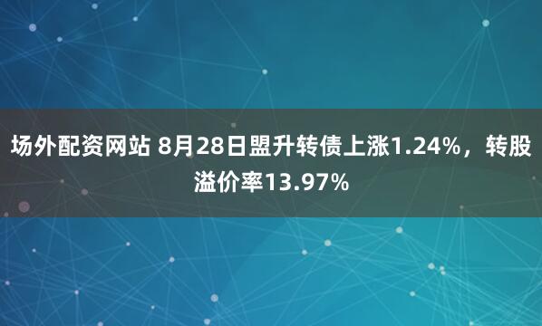 场外配资网站 8月28日盟升转债上涨1.24%，转股溢价率13.97%