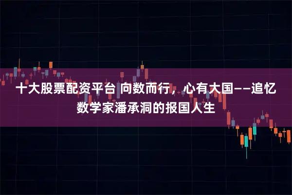 十大股票配资平台 向数而行，心有大国——追忆数学家潘承洞的报国人生