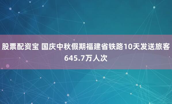 股票配资宝 国庆中秋假期福建省铁路10天发送旅客645.7万人次