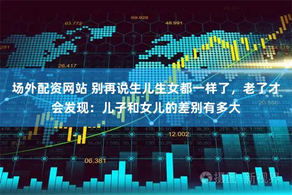 场外配资网站 别再说生儿生女都一样了，老了才会发现：儿子和女儿的差别有多大