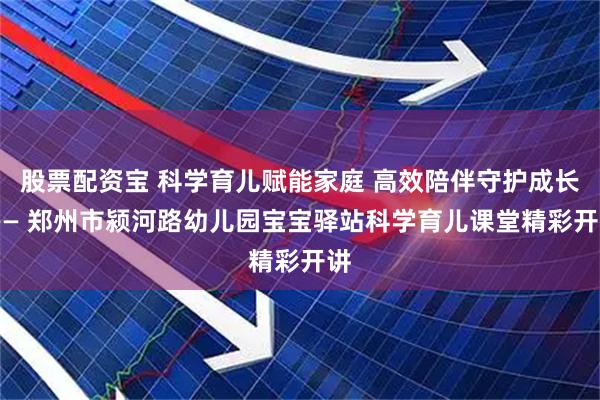 股票配资宝 科学育儿赋能家庭 高效陪伴守护成长 —— 郑州市颍河路幼儿园宝宝驿站科学育儿课堂精彩开讲