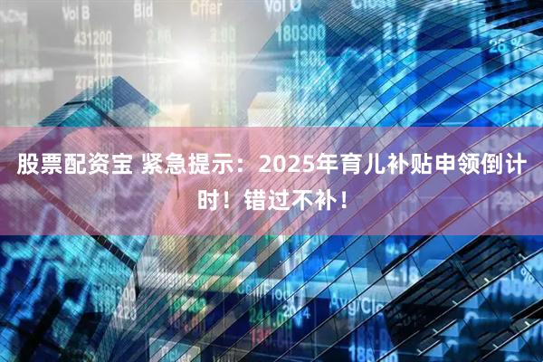 股票配资宝 紧急提示：2025年育儿补贴申领倒计时！错过不补！